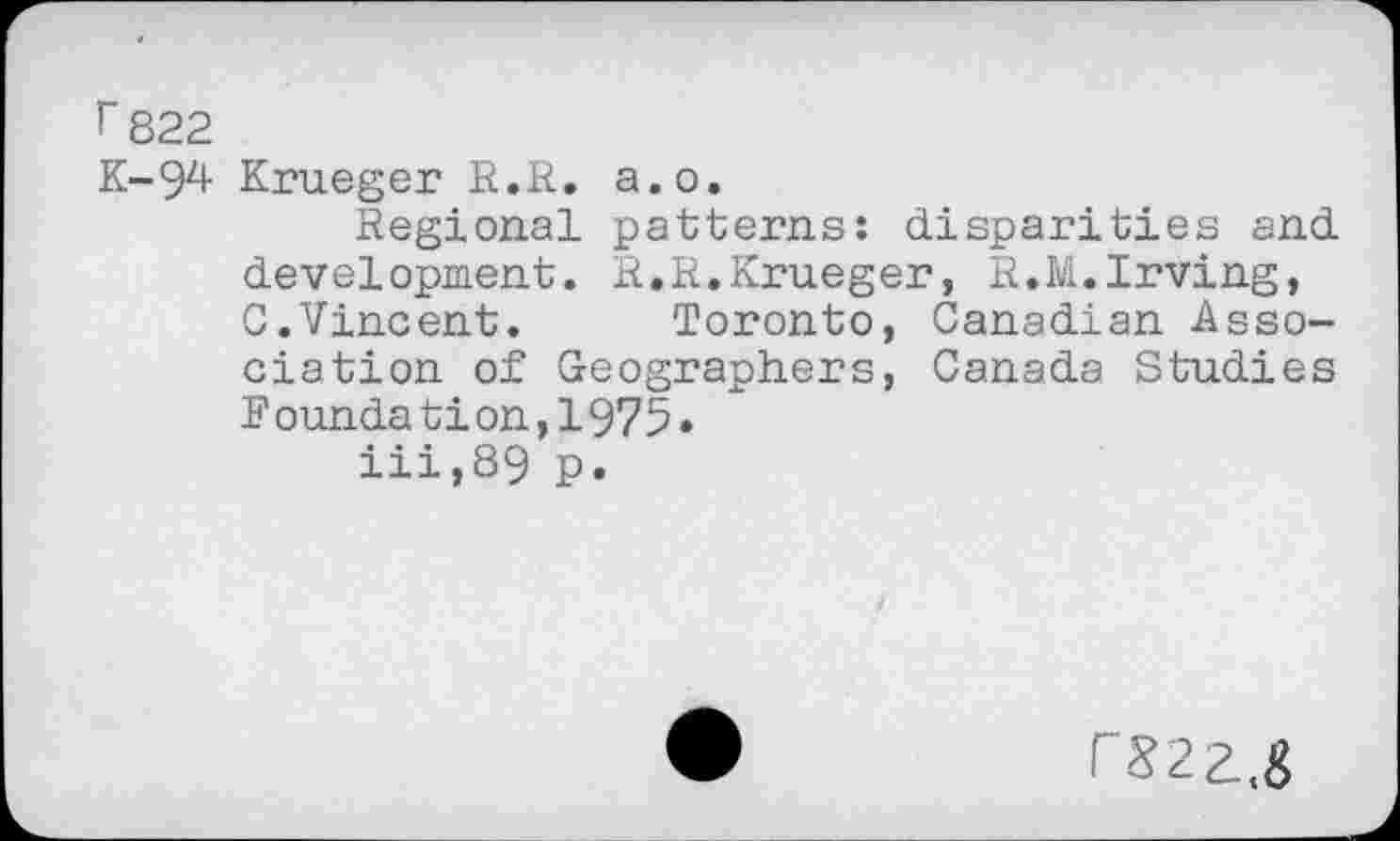 ﻿r 822
K-94 Krueger R.R. a.o.
Regional patterns: disparities and development. R.R.Krueger, R.M.Irving, C.Vincent. Toronto, Canadian Association of Geographers, Canada Studies Foundation,1975» iii,89 p.
rS22.,&